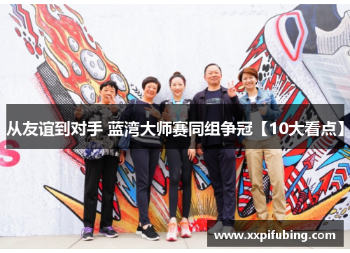 从友谊到对手 蓝湾大师赛同组争冠【10大看点】